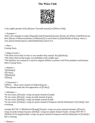 The Winx Club
is the eighth episode of the [[Season 7|seventh season]] of [[Winx Club]].
==Synopsis==
After a few attempts to make [[Squonk]] and [[Amarok]] become friends, the [[Winx Club|Winx]] use
their [[Stone of Memories|Stones of Memories]] to travel back to [[Italy|Medieval Italy]], where a
very special animal species called [[Quillcat]] used to live.
==Plot==
Coming Soon...
==Major Events==
*The Winx travel back in time to save another fairy animal, the [[Quillcat]].
*The Winx find out that magic was forbidden in the middle ages.
*The Quillcat was wanted as it used its magical abilities to protect itself from predators and humans.
More Coming Soon...
==Debuts==
*[[Orlando]]
*[[Critty]]
*[[Quillcat]]
*[[Italy]]
==Characters==
*[[Winx ... Show more content on Helpwriting.net ...
*This episode marks the first appearance of [[Critty]].
==Mistakes==
*In one scene, [[Tecna]] s wings are green instead of purple.
*In one scene, [[Flora]] s wings are pink instead of green.
*In one scene, [[Stella]] s wings are purple instead of pink.
*In one scene, [[Aisha]] s wings are green instead of turquoise and the behind part of [[Aisha]] s hair
is missing.
vlcsnap 2015 08 13 20h54m14s190.png|[[Tecna]] s wings are green instead of purple; [[Flora]] s
wings are pink instead of green; [[Stella]] s wings are purple instead of pink. vlcsnap 2015 08 13
20h56m15s191.png|[[Aisha]] s wings are green instead of turquoise and the behind part of [[Aisha]] s
hair is missing.
==Quotes==
 