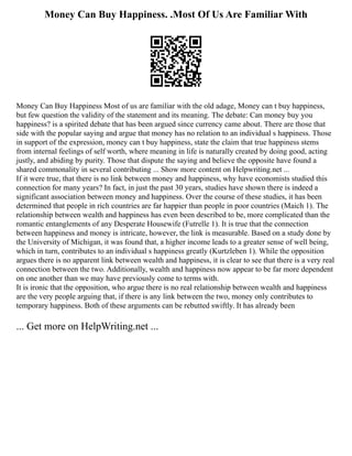 Money Can Buy Happiness. .Most Of Us Are Familiar With
Money Can Buy Happiness Most of us are familiar with the old adage, Money can t buy happiness,
but few question the validity of the statement and its meaning. The debate: Can money buy you
happiness? is a spirited debate that has been argued since currency came about. There are those that
side with the popular saying and argue that money has no relation to an individual s happiness. Those
in support of the expression, money can t buy happiness, state the claim that true happiness stems
from internal feelings of self worth, where meaning in life is naturally created by doing good, acting
justly, and abiding by purity. Those that dispute the saying and believe the opposite have found a
shared commonality in several contributing ... Show more content on Helpwriting.net ...
If it were true, that there is no link between money and happiness, why have economists studied this
connection for many years? In fact, in just the past 30 years, studies have shown there is indeed a
significant association between money and happiness. Over the course of these studies, it has been
determined that people in rich countries are far happier than people in poor countries (Maich 1). The
relationship between wealth and happiness has even been described to be, more complicated than the
romantic entanglements of any Desperate Housewife (Futrelle 1). It is true that the connection
between happiness and money is intricate, however, the link is measurable. Based on a study done by
the University of Michigan, it was found that, a higher income leads to a greater sense of well being,
which in turn, contributes to an individual s happiness greatly (Kurtzleben 1). While the opposition
argues there is no apparent link between wealth and happiness, it is clear to see that there is a very real
connection between the two. Additionally, wealth and happiness now appear to be far more dependent
on one another than we may have previously come to terms with.
It is ironic that the opposition, who argue there is no real relationship between wealth and happiness
are the very people arguing that, if there is any link between the two, money only contributes to
temporary happiness. Both of these arguments can be rebutted swiftly. It has already been
... Get more on HelpWriting.net ...
 