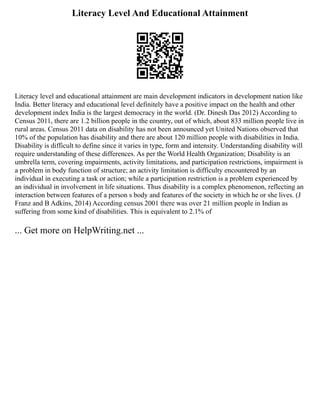 Literacy Level And Educational Attainment
Literacy level and educational attainment are main development indicators in development nation like
India. Better literacy and educational level definitely have a positive impact on the health and other
development index India is the largest democracy in the world. (Dr. Dinesh Das 2012) According to
Census 2011, there are 1.2 billion people in the country, out of which, about 833 million people live in
rural areas. Census 2011 data on disability has not been announced yet United Nations observed that
10% of the population has disability and there are about 120 million people with disabilities in India.
Disability is difficult to define since it varies in type, form and intensity. Understanding disability will
require understanding of these differences. As per the World Health Organization; Disability is an
umbrella term, covering impairments, activity limitations, and participation restrictions, impairment is
a problem in body function of structure; an activity limitation is difficulty encountered by an
individual in executing a task or action; while a participation restriction is a problem experienced by
an individual in involvement in life situations. Thus disability is a complex phenomenon, reflecting an
interaction between features of a person s body and features of the society in which he or she lives. (J
Franz and B Adkins, 2014) According census 2001 there was over 21 million people in Indian as
suffering from some kind of disabilities. This is equivalent to 2.1% of
... Get more on HelpWriting.net ...
 