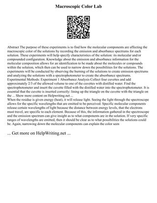 Macroscopic Color Lab
Abstract The purpose of these experiments is to find how the molecular components are affecting the
macroscopic color of the solutions by recording the emission and absorbance spectrums for each
solution. These experiments will help specify characteristics of the solution: its molecular and/or
compounded configuration. Knowledge about the emission and absorbance information for the
molecular composition allows for an identification to be made about the molecules or compounds
within the solution, which then can be used to narrow down the possibilities for the solutions. The
experiments will be conducted by observing the burning of the solutions to create emission spectrums
and analyzing the solutions with a spectrophotometer to create the absorbance spectrums.
Experimental Methods: Experiment 1 Absorbance Analysis Collect four cuvettes and add
approximately 2/3 of the allowed volume to one of the cuvettes with distilled water. Find the
spectrophotometer and insert the cuvette filled with the distilled water into the spectrophotometer. It is
essential that the cuvette is inserted correctly: lining up the triangle on the cuvette with the triangle on
the ... Show more content on Helpwriting.net ...
When the residue is given energy (heat), it will release light. Seeing the light through the spectroscope
allows for the specific wavelengths that are emitted to be perceived. Specific molecular components
release certain wavelengths of light because the distance between energy levels, that the electrons
must travel, are specific to each element. Because of this, the information gathered in the spectroscope
and the emission spectrum can give insight as to what components are in the solution. If very specific
ranges of wavelengths are emitted, then it should be clear as to what possibilities the solutions could
be. Again, narrowing down the molecular components can explain the color seen
... Get more on HelpWriting.net ...
 