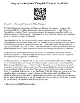 Essay on An Analysis of Thucydides Views on the Melian...
An Analysis of Thucydides Views on the Melian Dialogue
The Melian Dialogue is a debate between Melian and Athenian representatives concerning the
sovereignty of Melos. The debate did not really occur the arguments given by each side were of
Thucydides own creation. Thus it is reasonable to assume that we can tease out Thucydides own
beliefs. In this paper, I will first extract Thucydides views from the Melian Dialogue and then analyze
whether or not these views are well founded.
Thucydides believed that the Athenians had the stronger argument. Proof of this lies in the way
Thucydides picked the arguments for each side. For the moment, we will disregard the actual content
of the arguments, and look at argumentation forms and ... Show more content on Helpwriting.net ...
They say for example, ...By a law of nature...if you were as strong as we are, you would do as we do.
Athens arguments are of a higher form than the Melians, because they can be proved or disproved.
Thucydides wrote the Dialogue in this way, and thus we can infer that his own beliefs were that
Athenians were aware of such higher argumentation forms, and the Melians were not. Thucydides
believed that Athenian arguments could be tested.
The Athenians always had the last word; had this been an actual debate the Athenians would have won
by showmanship and persuasion alone. The Melians managed to question their rivals, but once the
Athenians responded, there was no Melian rebuttal. To the question of how other neutral Greek city
states might have reacted to Athenian aggression, Athens responded that any neutral sites that might
have become hostile did not concern them. They argued that neutral city states either posed little
threat, or were already under pressure to join the alliance. To this the Melians had nothing to say. They
instead moved on to say that they would be thought of as base and cowardly should they have
submitted. Athens answered that there is only disgrace in submission to an equal power, not a greater
one like Athens. No Melian concern was left unanswered by the Athenians, yet the Melians were often
at a loss for words. The only explanation for this phenomenon
... Get more on HelpWriting.net ...
 