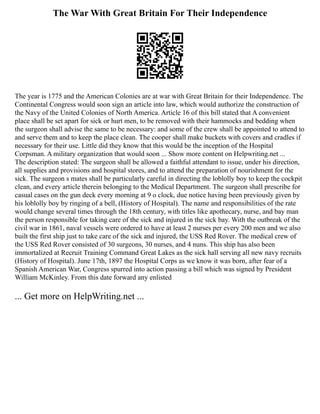 The War With Great Britain For Their Independence
The year is 1775 and the American Colonies are at war with Great Britain for their Independence. The
Continental Congress would soon sign an article into law, which would authorize the construction of
the Navy of the United Colonies of North America. Article 16 of this bill stated that A convenient
place shall be set apart for sick or hurt men, to be removed with their hammocks and bedding when
the surgeon shall advise the same to be necessary: and some of the crew shall be appointed to attend to
and serve them and to keep the place clean. The cooper shall make buckets with covers and cradles if
necessary for their use. Little did they know that this would be the inception of the Hospital
Corpsman. A military organization that would soon ... Show more content on Helpwriting.net ...
The description stated: The surgeon shall be allowed a faithful attendant to issue, under his direction,
all supplies and provisions and hospital stores, and to attend the preparation of nourishment for the
sick. The surgeon s mates shall be particularly careful in directing the loblolly boy to keep the cockpit
clean, and every article therein belonging to the Medical Department. The surgeon shall prescribe for
casual cases on the gun deck every morning at 9 o clock, due notice having been previously given by
his loblolly boy by ringing of a bell, (History of Hospital). The name and responsibilities of the rate
would change several times through the 18th century, with titles like apothecary, nurse, and bay man
the person responsible for taking care of the sick and injured in the sick bay. With the outbreak of the
civil war in 1861, naval vessels were ordered to have at least 2 nurses per every 200 men and we also
built the first ship just to take care of the sick and injured, the USS Red Rover. The medical crew of
the USS Red Rover consisted of 30 surgeons, 30 nurses, and 4 nuns. This ship has also been
immortalized at Recruit Training Command Great Lakes as the sick hall serving all new navy recruits
(History of Hospital). June 17th, 1897 the Hospital Corps as we know it was born, after fear of a
Spanish American War, Congress spurred into action passing a bill which was signed by President
William McKinley. From this date forward any enlisted
... Get more on HelpWriting.net ...
 