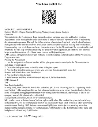 New Look Jacket Inc.
MODULE 2, ASSIGNMENT 4
October 22, 2013 Topic: Standard Costing, Variance Analysis and Budgets
Overview
The main topics for Assignment 4 are standard costing, variance analysis, and budget creation.
Accountants of all management levels often have to analyze variance reports in order to help in the
decision making process. Through the differentiation of costs into fixed and variable classifications,
managers are better able to construct break even charts and other decision making and control tools.
Understanding cost breakdown can better determine where the inefficiencies of the operations lie, and
determine the first step towards enhancing the efficiency of an operation. In addition, cost analysis
helps toward the creation of ... Show more content on Helpwriting.net ...
CMA Canada s Plagiarism Policy can be found in the Reference Material section of the Professional
Programs website.
Posting the Assignment
1. Use the assignment reference number M2A4 plus your member number in the file name and on
each page of your report.
2. Do not include your name in the file name or in your report.
3. Post the file from the same page where you accessed this Assignment, using the
Browse and Submit functions found there.
4. Post the file by the due date.
5. Refer to the Candidate Website Manual, Section 9, for further details.
CMA Canada 4
TM
New Look Jacket Inc.
In early 2013, the CEO of the New Look Jacket Inc. (NLJ) was reviewing the 2012 operating results
(see Exhibit 1). He was pleased to see that sales and net income were higher than the budget, but he
had a feeling that the aggregated numbers were hiding some information. He decided to call in the
company s newly hired controller, a Certified
Management Accountant, to ask for a variance analysis.
NLJ produces and sells two lines of jackets: nylon and leather. The market for nylon jackets is large
and competitive, but the leather jacket market has traditionally been small with only a few competing
manufacturers. During 2012, fashion trendsetters highlighted leather jackets, creating a ten time
increase in the market s demand for leather jackets. Unfortunately, NLJ did not foresee this trend and
had planned sales of only 5,000 leather
... Get more on HelpWriting.net ...
 