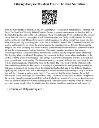 Literary Analysis Of Robert Frost s The Road Not Taken
Brian Hornsby Professor Short ENG 102 14 December 2017 Analysis of Robert Frost s The Road Not
Taken The Road Not Taken by Robert Frost is a famous poem that many people are familiar with. In
the poem the speaker arrives at a fork in the road where both paths are strewn with leaves. The speaker
stands there for a time to contemplate which direction to take, and finally decides to take the plunge
on the one less traveled. He comforts himself with his decision by telling himself that he can take the
other road another day even though he knows this is unlikely to happen. The poem concludes with the
speaker s affirmation in his choice by acknowledging the importance of his decision. Frost uses the
image of two roads diverging in a yellow wood to symbolize the choices that one is confronted with in
life and the consequences of making decisions. The poem s structure consists of four stanzas
containing five lines. Each line contains four stressed syllables making the poem iambic tetrameter.
The rhyming scheme is ABAAB throughout the poem until the final stanza where it is broken on the
last line with the final word difference . This change in convention makes the final line stand out and
gives greater impact to the ending. The first stanza conveys a mood of change and introduces the idea
of a life altering decision, which is the basis for the poem. The scene is set with the opening words,
Two roads diverged (line 1). The speaker is standing at a junction in the road pondering two choices.
The roads in the poem are merged where the speaker is standing but lead in two different directions
signifying two different paths in life. One begins to see the metaphorical meaning as early as the first
line with the reference to yellow wood (line 1). This suggests that the setting happens during fall
which is the season of change. The second line, sorry I could not have traveled both (line 2) expresses
the curiosity to explore several possibilities in life. It also forms a sense of regret at not knowing what
could lie ahead on the unchosen road and the speaker s limitation to one lifetime. When the speaker
says, And be one traveler (line 3), it is obvious that it is not possible to travel down both paths. He
... Get more on HelpWriting.net ...
 