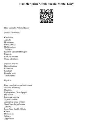 How Marijuana Affects Hauora. Mental Essay
How Cannabis Affects Hauora
Mental/Emotional:
Confusion
Anxiety
Depression
Panic Attacks
Hallucinations
Tiredness
Random unwanted thoughts
Paranoia
Low self esteem
Mood alterations
Medical Reasons
Happy feelings
Relaxation
Laughter
Peaceful mind
Talkativeness
Physical:
Poor coordination and movement
Shallow Breathing
Dizziness
Red eyes and Dilated pupils
Dry mouth
Increased appetite
Slowed reaction
A distorted sense of time
Short Term forgetfulness
Anxiety
Long Term Health Effects
Cancer
Depression
Seizures
Aggression
 