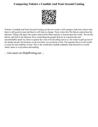 Comparing Voltaire s Candide And Yeats Second Coming
Voltaire s Candide and Yeats Second Coming are the two works I will compare, both story shows that
there is still good in man and there is still time to change. Yeats writes this The falcon cannot hear the
falconer; Things fall apart; the centre cannot hold; Mere anarchy is loosed upon the world . We are the
falcon, and God is the falconer, He is controlling the people that are in a downward, and
uncontrollable spiral we chose to ignore the voice of God calling out to us. He wants to pull up out of
the deadly decent, but because we do not listen, we are doom to fail. The anarchy that is in the world
is cause by man inability to hear. This is the world that Candide suddenly finds himself in a world
where chaos is everywhere and nothing
... Get more on HelpWriting.net ...
 