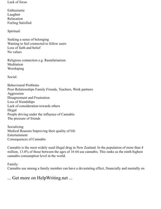 Lack of focus
Enthusiastic
Laughter
Relaxation
Feeling Satisfied
Spiritual:
Seeking a sense of belonging
Wanting to feel connected to fellow users
Loss of faith and belief
No values
Religious connection e.g. Rastafarianism
Meditation
Worshiping
Social:
Behavioural Problems
Poor Relationships Family Friends, Teachers, Work partners
Aggression
Disagreement and Frustration
Loss of friendships
Lack of consideration towards others
Illegal
People driving under the influence of Cannabis
The pressure of friends
Socializing
Medical Reasons Improving their quality of life
Entertainment
Consequences of Cannabis
Cannabis is the most widely used illegal drug in New Zealand. In the population of more than 4
million, 13.4% of those between the ages of 16 64 use cannabis. This ranks as the ninth highest
cannabis consumption level in the world.
Family:
Cannabis use among a family member can have a devastating effect, financially and mentally on
... Get more on HelpWriting.net ...
 