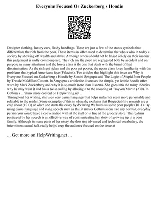 Everyone Focused On Zuckerberg s Hoodie
Designer clothing, luxury cars, flashy handbags. These are just a few of the status symbols that
differentiate the rich from the poor. These items are often used to determine the who s who in today s
society by showing off wealth and status. Although others should not be based solely on their income,
this judgement is sadly commonplace. The rich and the poor are segregated both by accident and on
purpose in many situations and the lower class is the one that deals with the brunt of that
discrimination. As the rich get richer and the poor get poorer, the upper class loses familiarity with the
problems that typical Americans face (Palacios). Two articles that highlight this issue are Why is
Everyone Focused on Zuckerberg s Hoodie by Somini Sengupta and The Logic of Stupid Poor People
by Tressie McMillan Cottom. In Sengupta s article she discusses the simple, yet iconic hoodie often
worn by Mark Zuckerberg and why it is so much more than it seems. She goes into the many theories
why he may wear it and has a twist ending by alluding it to the shooting of Trayvon Martin (230). In
Cottom s ... Show more content on Helpwriting.net ...
Throughout her writing, she uses very casual language that helps make her seem more personable and
relatable to the reader. Some examples of this is when she explains that Respectability rewards are a
crap shoot (1013) or when she starts the essay by declaring We hates us some poor people (1011). By
using casual language and slang speech such as this, it makes Cottom seem like any normal, everyday
person you would have a conversation with at the mall or in line at the grocery store. The realism
portrayed by her speech is an effective way of communicating her story of growing up in a poor
family. Although in many parts of her essay she does use advanced and technical vocabulary, the
intermittent casual talk really helps keep the audience focused on the issue at
... Get more on HelpWriting.net ...
 