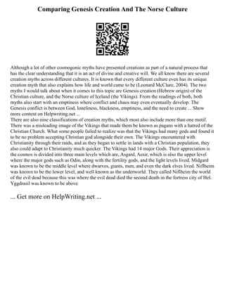 Comparing Genesis Creation And The Norse Culture
Although a lot of other cosmogonic myths have presented creations as part of a natural process that
has the clear understanding that it is an act of divine and creative will. We all know there are several
creation myths across different cultures. It is known that every different culture even has its unique
creation myth that also explains how life and world came to be (Leonard McClure, 2004). The two
myths I would talk about when it comes to this topic are Genesis creation (Hebrew origin) of the
Christian culture, and the Norse culture of Iceland (the Vikings). From the readings of both, both
myths also start with an emptiness where conflict and chaos may even eventually develop. The
Genesis conflict is between God, loneliness, blackness, emptiness, and the need to create ... Show
more content on Helpwriting.net ...
There are also nine classifications of creation myths, which most also include more than one motif.
There was a misleading image of the Vikings that made them be known as pagans with a hatred of the
Christian Church. What some people failed to realize was that the Vikings had many gods and found it
to be no problem accepting Christian god alongside their own. The Vikings encountered with
Christianity through their raids, and as they began to settle in lands with a Christian population, they
also could adapt to Christianity much quicker. The Vikings had 14 major Gods. Their appreciation is
the cosmos is divided into three main levels which are, Asgard, Aesir, which is also the upper level
where the major gods such as Odin, along with the fertility gods, and the light levels lived. Midgard
was known to be the middle level where dwarves, giants, men, and even the dark elves lived. Niflheim
was known to be the lower level, and well known as the underworld. They called Niflheim the world
of the evil dead because this was where the evil dead died the second death in the fortress city of Hel.
Yggdrasil was known to be above
... Get more on HelpWriting.net ...
 