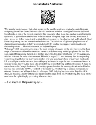 Social Media And Satire
Why exactly has technology had a bad impact on the world when it was originally created to make
everything easier? It s simple: Because of social media and websites creating safe havens for hatred.
Social media is one of the biggest culprits to this, especially when it can be a catalyst to conflict in the
real world. A person I don t know tried to follow me on Instagram. says Saru Daway, a freshman. I
didn t accept his follow request, and he started to get aggressive. He asked me out, and I refused. I told
him to stop texting me, but he continued to insult me. The definition of cyberbullying is the use of
electronic communication to bully a person, typically by sending messages of an intimidating or
threatening nature. ... Show more content on Helpwriting.net ...
With over 94,000 subscribers, it is one of the most popular subreddits on the site. However, the sheer
scope of the amount of horrible comments shows exactly how many hateful people use the site. The
user created blogging site Tumblr does not fare any better. It is known for being very pro depression,
whether it is used for satire or seriousness. This site is so god**** anti recovery. I ve been spending
years trying to get better but everyone s mindset of if you spend every hour of every day wanting to
kill yourself you re valid uwu was just making my health worse. says the user evenmoreuserboxes. It
is unfair to say, however, that these sites are not trying to stop bullying and toxicity online. A study by
researchers at the Georgia Institute of Technology prove that after the banning of toxic subreddits has
lowered hate speech by 80 90%. The truth of the matter is, cyberbullying is a major problem in our
country. However, not all hope is lost. As of August 2015, bullying has been made illegal in all 50
states, so it is only a matter of time until people start to crack down on cyberbullying. But more people
need to do the right thing by preventing it however they
... Get more on HelpWriting.net ...
 