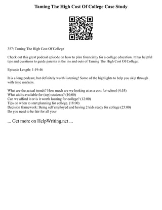 Taming The High Cost Of College Case Study
357: Taming The High Cost Of College
Check out this great podcast episode on how to plan financially for a college education. It has helpful
tips and questions to guide parents in the ins and outs of Taming The High Cost Of College.
Episode Length: 1:19:46
It is a long podcast, but definitely worth listening! Some of the highlights to help you skip through
with time markers.
What are the actual trends? How much are we looking at as a cost for school (4:55)
What aid is available for (top) students? (10:00)
Can we afford it or is it worth loaning for college? (12:00)
Tips on when to start planning for college. (18:00)
Decision framework: Being self employed and having 2 kids ready for college (25:00)
Do you need to be fair for all your
... Get more on HelpWriting.net ...
 
