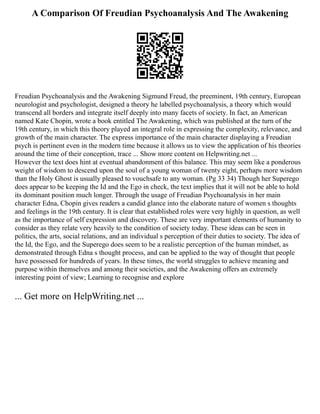 A Comparison Of Freudian Psychoanalysis And The Awakening
Freudian Psychoanalysis and the Awakening Sigmund Freud, the preeminent, 19th century, European
neurologist and psychologist, designed a theory he labelled psychoanalysis, a theory which would
transcend all borders and integrate itself deeply into many facets of society. In fact, an American
named Kate Chopin, wrote a book entitled The Awakening, which was published at the turn of the
19th century, in which this theory played an integral role in expressing the complexity, relevance, and
growth of the main character. The express importance of the main character displaying a Freudian
psych is pertinent even in the modern time because it allows us to view the application of his theories
around the time of their conception, trace ... Show more content on Helpwriting.net ...
However the text does hint at eventual abandonment of this balance. This may seem like a ponderous
weight of wisdom to descend upon the soul of a young woman of twenty eight, perhaps more wisdom
than the Holy Ghost is usually pleased to vouchsafe to any woman. (Pg 33 34) Though her Superego
does appear to be keeping the Id and the Ego in check, the text implies that it will not be able to hold
its dominant position much longer. Through the usage of Freudian Psychoanalysis in her main
character Edna, Chopin gives readers a candid glance into the elaborate nature of women s thoughts
and feelings in the 19th century. It is clear that established roles were very highly in question, as well
as the importance of self expression and discovery. These are very important elements of humanity to
consider as they relate very heavily to the condition of society today. These ideas can be seen in
politics, the arts, social relations, and an individual s perception of their duties to society. The idea of
the Id, the Ego, and the Superego does seem to be a realistic perception of the human mindset, as
demonstrated through Edna s thought process, and can be applied to the way of thought that people
have possessed for hundreds of years. In these times, the world struggles to achieve meaning and
purpose within themselves and among their societies, and the Awakening offers an extremely
interesting point of view; Learning to recognise and explore
... Get more on HelpWriting.net ...
 