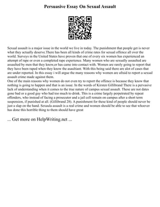 Persuasive Essay On Sexual Assault
Sexual assault is a major issue in the world we live in today. The punishment that people get is never
what they actually deserve.There has been all kinds of crime rates for sexual offence all over the
world. Surveys in the United States have proven that one of every six women has experienced an
attempt of rape or even a completed rape experience. Many women who are sexually assaulted are
assaulted by men that they know,or has came into contact with. Women are rarely going to report that
they have been raped when they know the asaultiant. With this being said there are alot of cases that
are under reported. In this essay i will argue the many reasons why women are afraid to report a sexual
assault crime made against them.
One of the main reasons why women do not even try to report the offence is because they know that
nothing is going to happen and that is an issue. In the words of Kirsten Gillibrand There is a pervasive
lack of understanding when it comes to the true nature of campus sexual assault. These are not dates
gone bad or a good guy who had too much to drink. This is a crime largely perpetrated by repeat
offenders, who instead of facing a prosecutor and a jail cell remain on campus after a short term
suspension, if punished at all. (Gillibrand 28). A punishment for these kind of people should never be
just a slap on the hand. Sexaula assault is a real crime and women should be able to see that whoever
has done this horrible thing to them should have great
... Get more on HelpWriting.net ...
 