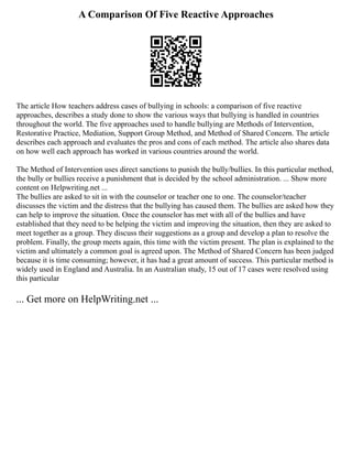 A Comparison Of Five Reactive Approaches
The article How teachers address cases of bullying in schools: a comparison of five reactive
approaches, describes a study done to show the various ways that bullying is handled in countries
throughout the world. The five approaches used to handle bullying are Methods of Intervention,
Restorative Practice, Mediation, Support Group Method, and Method of Shared Concern. The article
describes each approach and evaluates the pros and cons of each method. The article also shares data
on how well each approach has worked in various countries around the world.
The Method of Intervention uses direct sanctions to punish the bully/bullies. In this particular method,
the bully or bullies receive a punishment that is decided by the school administration. ... Show more
content on Helpwriting.net ...
The bullies are asked to sit in with the counselor or teacher one to one. The counselor/teacher
discusses the victim and the distress that the bullying has caused them. The bullies are asked how they
can help to improve the situation. Once the counselor has met with all of the bullies and have
established that they need to be helping the victim and improving the situation, then they are asked to
meet together as a group. They discuss their suggestions as a group and develop a plan to resolve the
problem. Finally, the group meets again, this time with the victim present. The plan is explained to the
victim and ultimately a common goal is agreed upon. The Method of Shared Concern has been judged
because it is time consuming; however, it has had a great amount of success. This particular method is
widely used in England and Australia. In an Australian study, 15 out of 17 cases were resolved using
this particular
... Get more on HelpWriting.net ...
 