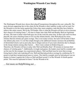 Washington Wizards Case Study
The Washington Wizards have shown their playoff inexperience throughout this year s playoffs. The
most obvious supporting fact to this claim for the Wizards is their inability to play well on road. For
the Wizards to win this series against the Celtics they must complete a task that they have failed to
achieve this entire season: Win at the TD Garden. Here is what the Wizards will have to do to increase
their chances of winning Game 7. All stars to Super stars John Wall and Bradley Beal are legitimate
all stars. The team is better when both guys are on the court the same time. In their sole road win these
playoffs, the series clinching Game 6 win over the Atlanta Hawks, John Wall played five more
minutes than his minutes per game average. This is not rocket science: the team will be better if their
star athletes play more. It s not that simple though as the additional minutes increases the probability
of diminished returns such as poor play due to fatigue and out of sync team chemistry due to changes
in the lineup rotation among other factors. ... Show more content on Helpwriting.net ...
Therefore, the Wizards will have to play John Wall and Bradley Beal +40 minutes to increase their
chances of winning game 7. Additionally, in tough road games, the leaders must lead by example and
set the tone for the younger, less experienced, players. Wall and Beal must be more than average.
Going back to their sole road playoff win, Wall and Beal played above average by combining for 73
points to lead their inexperienced team to victory. This lead by example style by both players was on
display in Game 6 against the Celtics as Wall and Beal scored 13 of the Wizards 16 fourth quarter
points. This must be replicated in Game 7 for the Wizards to be
... Get more on HelpWriting.net ...
 