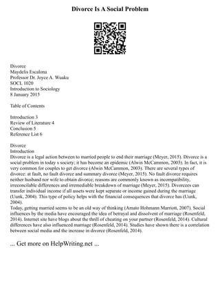 Divorce Is A Social Problem
Divorce
Maydelis Escalona
Professor Dr. Joyce A. Wuaku
SOCL 1020
Introduction to Sociology
8 January 2015
Table of Contents
Introduction 3
Review of Literature 4
Conclusion 5
Reference List 6
Divorce
Introduction
Divorce is a legal action between to married people to end their marriage (Meyer, 2015). Divorce is a
social problem in today s society; it has become an epidemic (Alwin McCammon, 2003). In fact, it is
very common for couples to get divorce (Alwin McCammon, 2003). There are several types of
divorce: at fault, no fault divorce and summary divorce (Meyer, 2015). No fault divorce requires
neither husband nor wife to obtain divorce; reasons are commonly known as incompatibility,
irreconcilable differences and irremediable breakdown of marriage (Meyer, 2015). Divorcees can
transfer individual income if all assets were kept separate or income gained during the marriage
(Uunk, 2004). This type of policy helps with the financial consequences that divorce has (Uunk,
2004).
Today, getting married seems to be an old way of thinking (Amato Hohmann Marriott, 2007). Social
influences by the media have encouraged the idea of betrayal and dissolvent of marriage (Rosenfeld,
2014). Internet site have blogs about the thrill of cheating on your partner (Rosenfeld, 2014). Cultural
differences have also influenced marriage (Rosenfeld, 2014). Studies have shown there is a correlation
between social media and the increase in divorce (Rosenfeld, 2014).
... Get more on HelpWriting.net ...
 