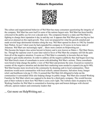 Walmarts Reputation
The culture and organizational behavior of Wal Mart has many consumers questioning the integrity of
the company. Wal Mart has seen itself in some of the nations largest suits. Wal Mart has been harshly
criticized in the public eye for over a decade now. The companies brand is a stake and Wal Mart is
fighting to change their reputation it day in and day out. It appears that Wal Mart grew too big too fast
and never planned on this rapid growth. They were not prepared for what the growth entailed and
made several large detrimental mistakes along the way. Wal Mart opened its doors in 1962 by founder
Sam Walton. In just 5 short years he had expanded his company to 24 stores in its home state of
Arkansas. Wal Mart saw increasingly rapid ... Show more content on Helpwriting.net ...
This became the largest class action lawsuit in history and is now known as Dukes v. Wal Mart Stores,
Inc. Though the supreme court 4 years later ruled in favor of Wal Mart the company still felt the pain
form all of the negative attention. It seems as if Wal Mart is constantly in lawsuits that are large
enough to gain media attention. In order to address all the negative publicity they had began receiving
Wal Mart hired a team of consultants to assist with defending Wal Mart s actions. These consultants
were hired to help change the public s view of Wal Mart and promote the store. Executives wanted to
counter all the negative attention and decided their marketing team needed to expand (cite pg16 #40).
Wal Mart became more involved in the community by donating cash to local communities. Their
donations would assist communities with local schools, natural disasters, Salvation Army, hunger
relief, and healthcare (cite pg 21 #56). It seemed that Wal Mart felt obligated to help out the
communities it surrounded while also helping change its public image. Wal Mart also created Working
Families for Wal Mart which was suppsed to be done by a third party ocmpany. This would become
part of their website to show how Wal Mart is seen a new light. The website states its purpose to be,
Working Families for Wal Mart is committed to fostering open and honest dialogue with elected
officials, opinion makers and community leaders that
... Get more on HelpWriting.net ...
 