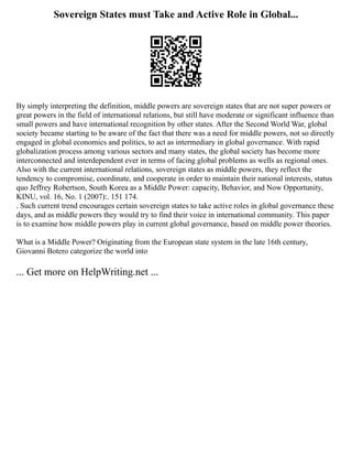 Sovereign States must Take and Active Role in Global...
By simply interpreting the definition, middle powers are sovereign states that are not super powers or
great powers in the field of international relations, but still have moderate or significant influence than
small powers and have international recognition by other states. After the Second World War, global
society became starting to be aware of the fact that there was a need for middle powers, not so directly
engaged in global economics and politics, to act as intermediary in global governance. With rapid
globalization process among various sectors and many states, the global society has become more
interconnected and interdependent ever in terms of facing global problems as wells as regional ones.
Also with the current international relations, sovereign states as middle powers, they reflect the
tendency to compromise, coordinate, and cooperate in order to maintain their national interests, status
quo Jeffrey Robertson, South Korea as a Middle Power: capacity, Behavior, and Now Opportunity,
KINU, vol. 16, No. 1 (2007):. 151 174.
. Such current trend encourages certain sovereign states to take active roles in global governance these
days, and as middle powers they would try to find their voice in international community. This paper
is to examine how middle powers play in current global governance, based on middle power theories.
What is a Middle Power? Originating from the European state system in the late 16th century,
Giovanni Botero categorize the world into
... Get more on HelpWriting.net ...
 