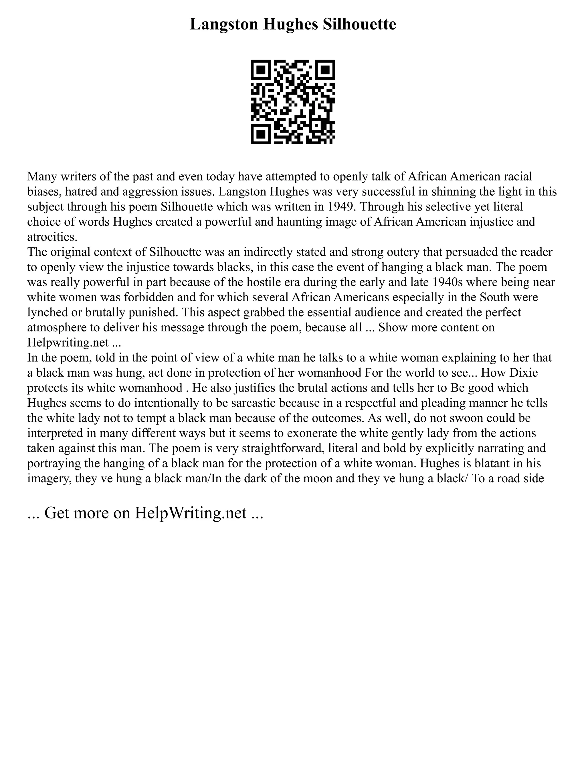 Langston Hughes Silhouette
Many writers of the past and even today have attempted to openly talk of African American racial
biases, hatred and aggression issues. Langston Hughes was very successful in shinning the light in this
subject through his poem Silhouette which was written in 1949. Through his selective yet literal
choice of words Hughes created a powerful and haunting image of African American injustice and
atrocities.
The original context of Silhouette was an indirectly stated and strong outcry that persuaded the reader
to openly view the injustice towards blacks, in this case the event of hanging a black man. The poem
was really powerful in part because of the hostile era during the early and late 1940s where being near
white women was forbidden and for which several African Americans especially in the South were
lynched or brutally punished. This aspect grabbed the essential audience and created the perfect
atmosphere to deliver his message through the poem, because all ... Show more content on
Helpwriting.net ...
In the poem, told in the point of view of a white man he talks to a white woman explaining to her that
a black man was hung, act done in protection of her womanhood For the world to see... How Dixie
protects its white womanhood . He also justifies the brutal actions and tells her to Be good which
Hughes seems to do intentionally to be sarcastic because in a respectful and pleading manner he tells
the white lady not to tempt a black man because of the outcomes. As well, do not swoon could be
interpreted in many different ways but it seems to exonerate the white gently lady from the actions
taken against this man. The poem is very straightforward, literal and bold by explicitly narrating and
portraying the hanging of a black man for the protection of a white woman. Hughes is blatant in his
imagery, they ve hung a black man/In the dark of the moon and they ve hung a black/ To a road side
... Get more on HelpWriting.net ...
 