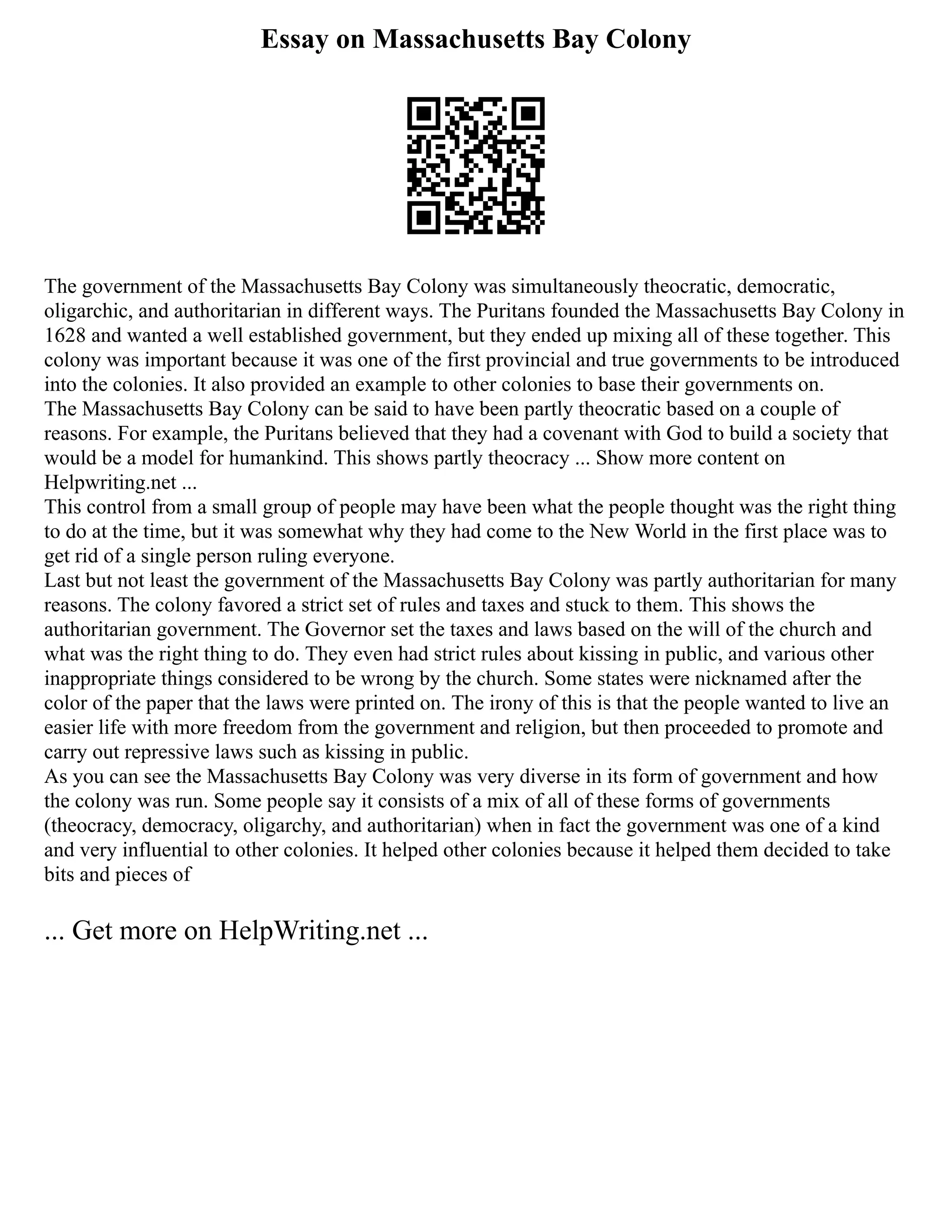 Essay on Massachusetts Bay Colony
The government of the Massachusetts Bay Colony was simultaneously theocratic, democratic,
oligarchic, and authoritarian in different ways. The Puritans founded the Massachusetts Bay Colony in
1628 and wanted a well established government, but they ended up mixing all of these together. This
colony was important because it was one of the first provincial and true governments to be introduced
into the colonies. It also provided an example to other colonies to base their governments on.
The Massachusetts Bay Colony can be said to have been partly theocratic based on a couple of
reasons. For example, the Puritans believed that they had a covenant with God to build a society that
would be a model for humankind. This shows partly theocracy ... Show more content on
Helpwriting.net ...
This control from a small group of people may have been what the people thought was the right thing
to do at the time, but it was somewhat why they had come to the New World in the first place was to
get rid of a single person ruling everyone.
Last but not least the government of the Massachusetts Bay Colony was partly authoritarian for many
reasons. The colony favored a strict set of rules and taxes and stuck to them. This shows the
authoritarian government. The Governor set the taxes and laws based on the will of the church and
what was the right thing to do. They even had strict rules about kissing in public, and various other
inappropriate things considered to be wrong by the church. Some states were nicknamed after the
color of the paper that the laws were printed on. The irony of this is that the people wanted to live an
easier life with more freedom from the government and religion, but then proceeded to promote and
carry out repressive laws such as kissing in public.
As you can see the Massachusetts Bay Colony was very diverse in its form of government and how
the colony was run. Some people say it consists of a mix of all of these forms of governments
(theocracy, democracy, oligarchy, and authoritarian) when in fact the government was one of a kind
and very influential to other colonies. It helped other colonies because it helped them decided to take
bits and pieces of
... Get more on HelpWriting.net ...
 