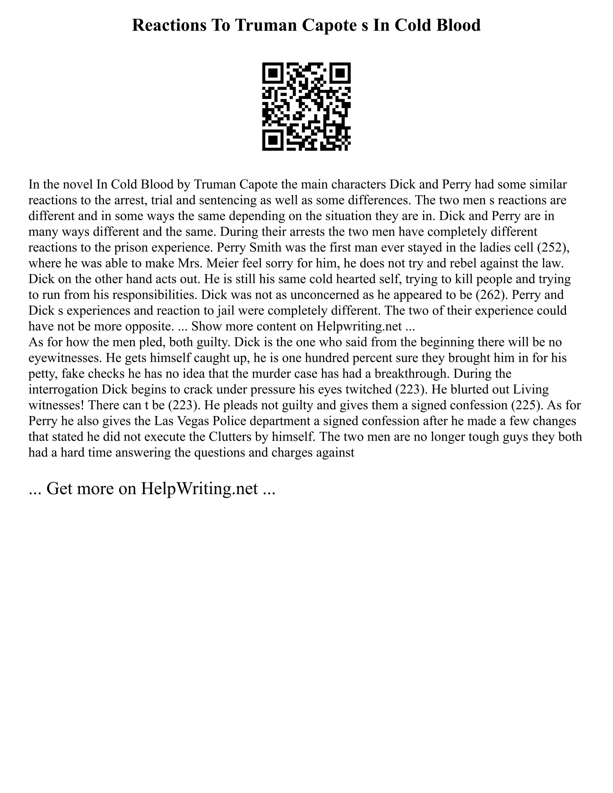 Reactions To Truman Capote s In Cold Blood
In the novel In Cold Blood by Truman Capote the main characters Dick and Perry had some similar
reactions to the arrest, trial and sentencing as well as some differences. The two men s reactions are
different and in some ways the same depending on the situation they are in. Dick and Perry are in
many ways different and the same. During their arrests the two men have completely different
reactions to the prison experience. Perry Smith was the first man ever stayed in the ladies cell (252),
where he was able to make Mrs. Meier feel sorry for him, he does not try and rebel against the law.
Dick on the other hand acts out. He is still his same cold hearted self, trying to kill people and trying
to run from his responsibilities. Dick was not as unconcerned as he appeared to be (262). Perry and
Dick s experiences and reaction to jail were completely different. The two of their experience could
have not be more opposite. ... Show more content on Helpwriting.net ...
As for how the men pled, both guilty. Dick is the one who said from the beginning there will be no
eyewitnesses. He gets himself caught up, he is one hundred percent sure they brought him in for his
petty, fake checks he has no idea that the murder case has had a breakthrough. During the
interrogation Dick begins to crack under pressure his eyes twitched (223). He blurted out Living
witnesses! There can t be (223). He pleads not guilty and gives them a signed confession (225). As for
Perry he also gives the Las Vegas Police department a signed confession after he made a few changes
that stated he did not execute the Clutters by himself. The two men are no longer tough guys they both
had a hard time answering the questions and charges against
... Get more on HelpWriting.net ...
 