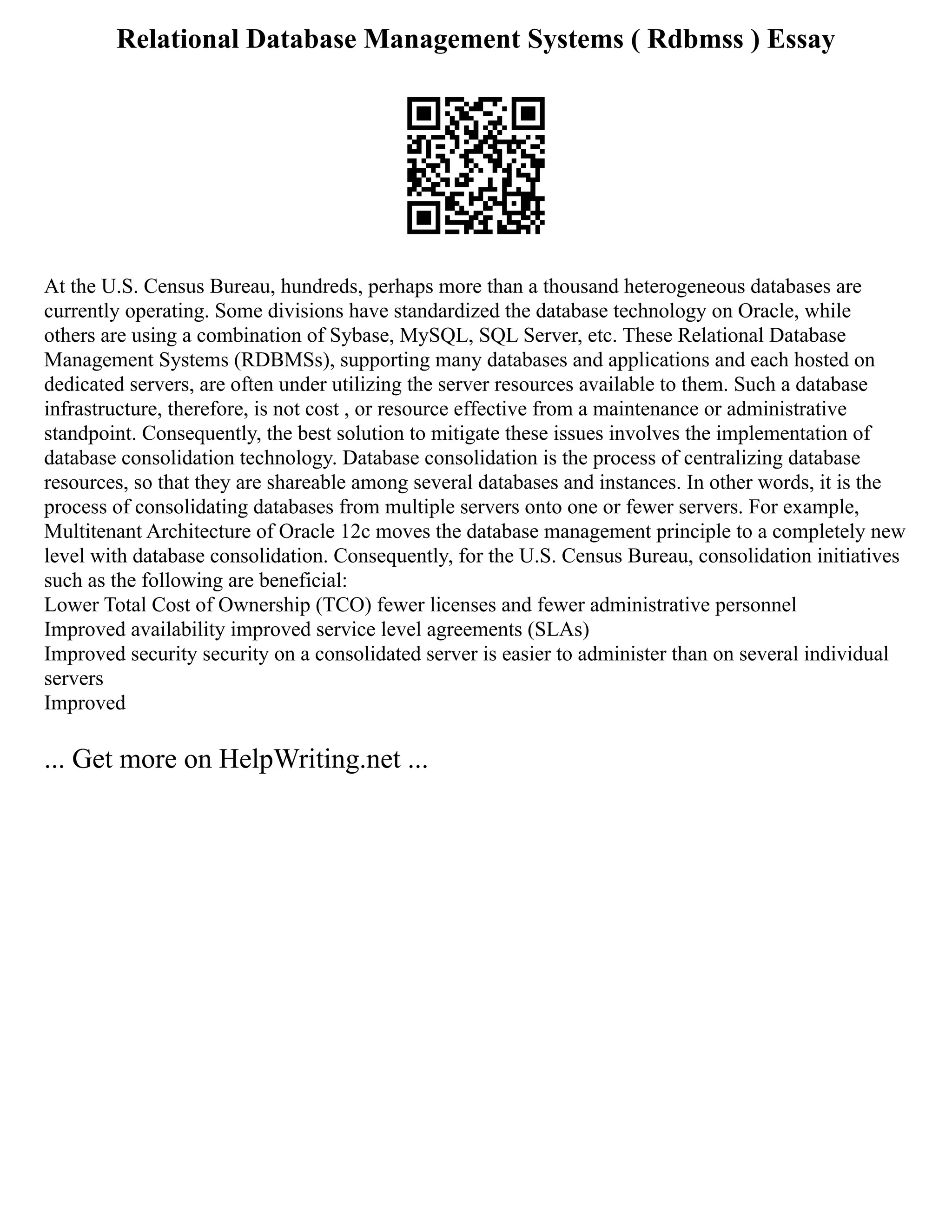 Relational Database Management Systems ( Rdbmss ) Essay
At the U.S. Census Bureau, hundreds, perhaps more than a thousand heterogeneous databases are
currently operating. Some divisions have standardized the database technology on Oracle, while
others are using a combination of Sybase, MySQL, SQL Server, etc. These Relational Database
Management Systems (RDBMSs), supporting many databases and applications and each hosted on
dedicated servers, are often under utilizing the server resources available to them. Such a database
infrastructure, therefore, is not cost , or resource effective from a maintenance or administrative
standpoint. Consequently, the best solution to mitigate these issues involves the implementation of
database consolidation technology. Database consolidation is the process of centralizing database
resources, so that they are shareable among several databases and instances. In other words, it is the
process of consolidating databases from multiple servers onto one or fewer servers. For example,
Multitenant Architecture of Oracle 12c moves the database management principle to a completely new
level with database consolidation. Consequently, for the U.S. Census Bureau, consolidation initiatives
such as the following are beneficial:
Lower Total Cost of Ownership (TCO) fewer licenses and fewer administrative personnel
Improved availability improved service level agreements (SLAs)
Improved security security on a consolidated server is easier to administer than on several individual
servers
Improved
... Get more on HelpWriting.net ...
 