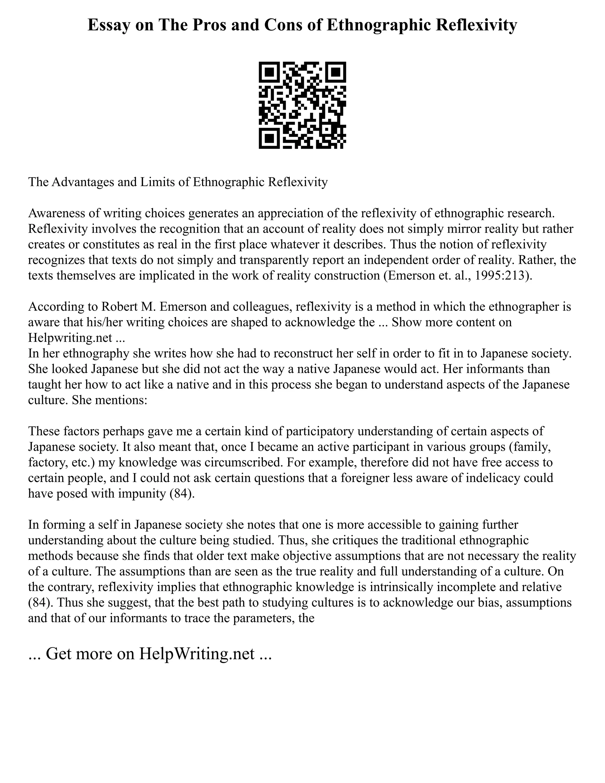Essay on The Pros and Cons of Ethnographic Reflexivity
The Advantages and Limits of Ethnographic Reflexivity
Awareness of writing choices generates an appreciation of the reflexivity of ethnographic research.
Reflexivity involves the recognition that an account of reality does not simply mirror reality but rather
creates or constitutes as real in the first place whatever it describes. Thus the notion of reflexivity
recognizes that texts do not simply and transparently report an independent order of reality. Rather, the
texts themselves are implicated in the work of reality construction (Emerson et. al., 1995:213).
According to Robert M. Emerson and colleagues, reflexivity is a method in which the ethnographer is
aware that his/her writing choices are shaped to acknowledge the ... Show more content on
Helpwriting.net ...
In her ethnography she writes how she had to reconstruct her self in order to fit in to Japanese society.
She looked Japanese but she did not act the way a native Japanese would act. Her informants than
taught her how to act like a native and in this process she began to understand aspects of the Japanese
culture. She mentions:
These factors perhaps gave me a certain kind of participatory understanding of certain aspects of
Japanese society. It also meant that, once I became an active participant in various groups (family,
factory, etc.) my knowledge was circumscribed. For example, therefore did not have free access to
certain people, and I could not ask certain questions that a foreigner less aware of indelicacy could
have posed with impunity (84).
In forming a self in Japanese society she notes that one is more accessible to gaining further
understanding about the culture being studied. Thus, she critiques the traditional ethnographic
methods because she finds that older text make objective assumptions that are not necessary the reality
of a culture. The assumptions than are seen as the true reality and full understanding of a culture. On
the contrary, reflexivity implies that ethnographic knowledge is intrinsically incomplete and relative
(84). Thus she suggest, that the best path to studying cultures is to acknowledge our bias, assumptions
and that of our informants to trace the parameters, the
... Get more on HelpWriting.net ...
 