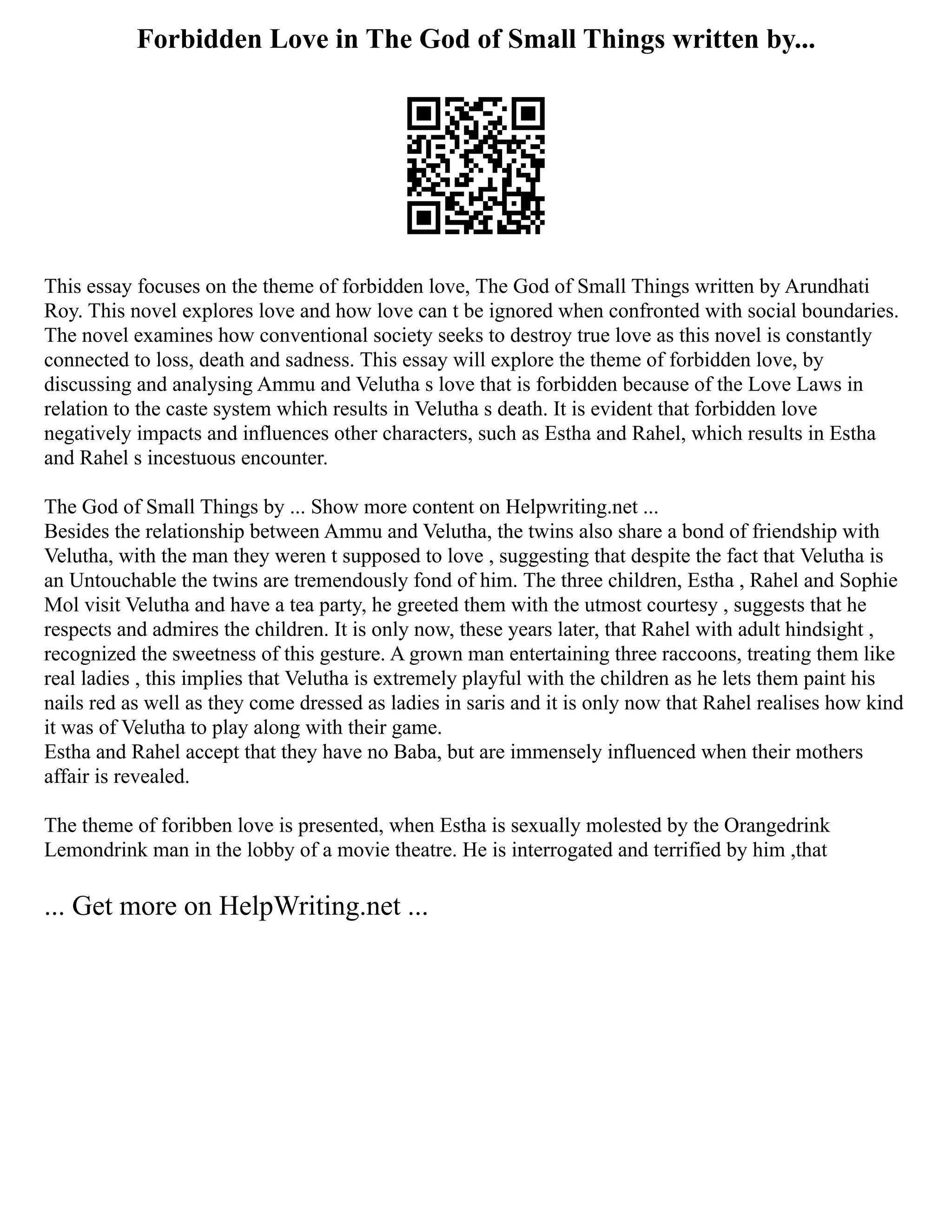 Forbidden Love in The God of Small Things written by...
This essay focuses on the theme of forbidden love, The God of Small Things written by Arundhati
Roy. This novel explores love and how love can t be ignored when confronted with social boundaries.
The novel examines how conventional society seeks to destroy true love as this novel is constantly
connected to loss, death and sadness. This essay will explore the theme of forbidden love, by
discussing and analysing Ammu and Velutha s love that is forbidden because of the Love Laws in
relation to the caste system which results in Velutha s death. It is evident that forbidden love
negatively impacts and influences other characters, such as Estha and Rahel, which results in Estha
and Rahel s incestuous encounter.
The God of Small Things by ... Show more content on Helpwriting.net ...
Besides the relationship between Ammu and Velutha, the twins also share a bond of friendship with
Velutha, with the man they weren t supposed to love , suggesting that despite the fact that Velutha is
an Untouchable the twins are tremendously fond of him. The three children, Estha , Rahel and Sophie
Mol visit Velutha and have a tea party, he greeted them with the utmost courtesy , suggests that he
respects and admires the children. It is only now, these years later, that Rahel with adult hindsight ,
recognized the sweetness of this gesture. A grown man entertaining three raccoons, treating them like
real ladies , this implies that Velutha is extremely playful with the children as he lets them paint his
nails red as well as they come dressed as ladies in saris and it is only now that Rahel realises how kind
it was of Velutha to play along with their game.
Estha and Rahel accept that they have no Baba, but are immensely influenced when their mothers
affair is revealed.
The theme of foribben love is presented, when Estha is sexually molested by the Orangedrink
Lemondrink man in the lobby of a movie theatre. He is interrogated and terrified by him ,that
... Get more on HelpWriting.net ...
 
