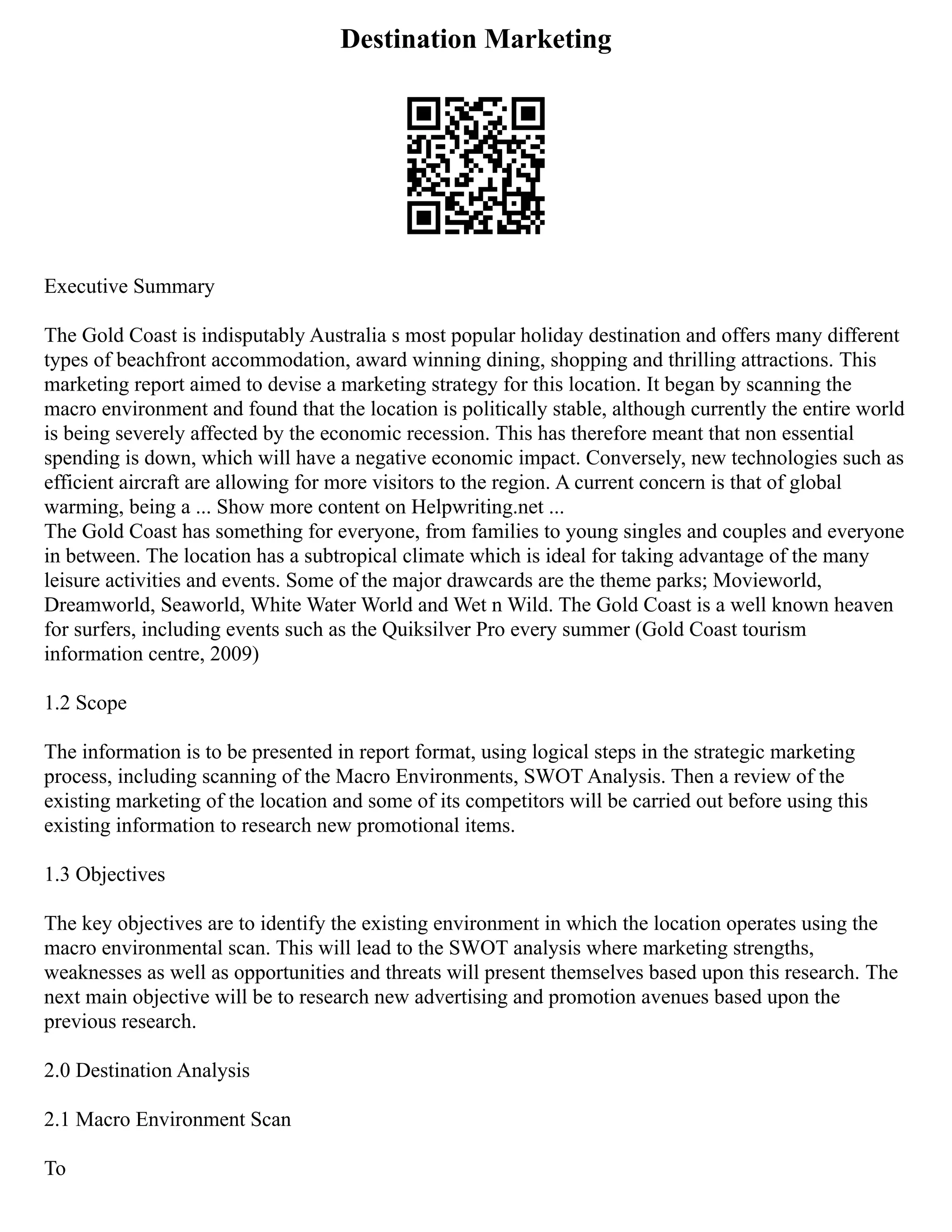 Destination Marketing
Executive Summary
The Gold Coast is indisputably Australia s most popular holiday destination and offers many different
types of beachfront accommodation, award winning dining, shopping and thrilling attractions. This
marketing report aimed to devise a marketing strategy for this location. It began by scanning the
macro environment and found that the location is politically stable, although currently the entire world
is being severely affected by the economic recession. This has therefore meant that non essential
spending is down, which will have a negative economic impact. Conversely, new technologies such as
efficient aircraft are allowing for more visitors to the region. A current concern is that of global
warming, being a ... Show more content on Helpwriting.net ...
The Gold Coast has something for everyone, from families to young singles and couples and everyone
in between. The location has a subtropical climate which is ideal for taking advantage of the many
leisure activities and events. Some of the major drawcards are the theme parks; Movieworld,
Dreamworld, Seaworld, White Water World and Wet n Wild. The Gold Coast is a well known heaven
for surfers, including events such as the Quiksilver Pro every summer (Gold Coast tourism
information centre, 2009)
1.2 Scope
The information is to be presented in report format, using logical steps in the strategic marketing
process, including scanning of the Macro Environments, SWOT Analysis. Then a review of the
existing marketing of the location and some of its competitors will be carried out before using this
existing information to research new promotional items.
1.3 Objectives
The key objectives are to identify the existing environment in which the location operates using the
macro environmental scan. This will lead to the SWOT analysis where marketing strengths,
weaknesses as well as opportunities and threats will present themselves based upon this research. The
next main objective will be to research new advertising and promotion avenues based upon the
previous research.
2.0 Destination Analysis
2.1 Macro Environment Scan
To
 