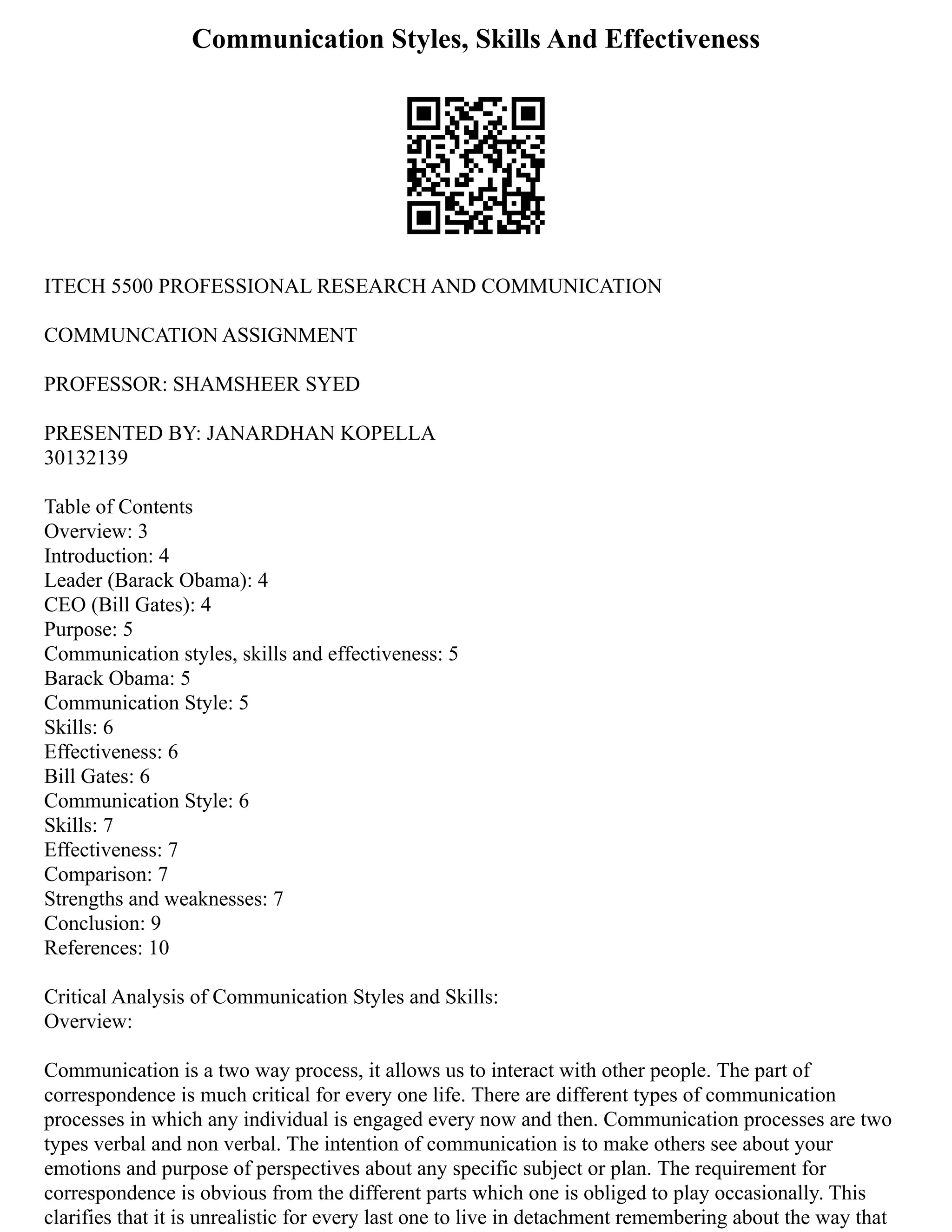Communication Styles, Skills And Effectiveness
ITECH 5500 PROFESSIONAL RESEARCH AND COMMUNICATION
COMMUNCATION ASSIGNMENT
PROFESSOR: SHAMSHEER SYED
PRESENTED BY: JANARDHAN KOPELLA
30132139
Table of Contents
Overview: 3
Introduction: 4
Leader (Barack Obama): 4
CEO (Bill Gates): 4
Purpose: 5
Communication styles, skills and effectiveness: 5
Barack Obama: 5
Communication Style: 5
Skills: 6
Effectiveness: 6
Bill Gates: 6
Communication Style: 6
Skills: 7
Effectiveness: 7
Comparison: 7
Strengths and weaknesses: 7
Conclusion: 9
References: 10
Critical Analysis of Communication Styles and Skills:
Overview:
Communication is a two way process, it allows us to interact with other people. The part of
correspondence is much critical for every one life. There are different types of communication
processes in which any individual is engaged every now and then. Communication processes are two
types verbal and non verbal. The intention of communication is to make others see about your
emotions and purpose of perspectives about any specific subject or plan. The requirement for
correspondence is obvious from the different parts which one is obliged to play occasionally. This
clarifies that it is unrealistic for every last one to live in detachment remembering about the way that
 