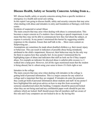 Discuss Health, Safety or Security Concerns Arising from a...
M3: discuss health, safety or security concerns arising from a specific incident or
emergency in a health and social care setting.
In this report I am going to discuss health, safety and security concerns that may arise
when dealing with abuse and intruders in entry and foundation at Haringey sixth form
centre.
Incidents of suspected or actual Abuse
The main concern that may arise when dealing with abuse is communication. This
becomes a major concern as if a student s has a hearing or speech impairment, it can
mean that they may not be able to communicate how they feel about the subject, or
express it correctly. In my poster I minimised this barrier by suggesting suitable
responses to the situation. Ensure that staff talk to the ... Show more content on
Helpwriting.net ...
Assumptions are sometimes be made about disabled children e.g. their mood, injury
or behaviour. This can result in indicators of possible abuse being mistakenly
attributed to the child s impairment. However; their behaviour may be the only way
for them to express how they actually feel. In my poster I minimized this by
highlighting types of abuse and indicators that staff an look out for if they suspect
abuse. For example an indicator for physical abuse is unbelievable excuses i.e. I
walked into a lamp post. However, not all the signs mentioned mean that the student
is being abused, but it s about using your sense to know if it feels right or not.
Intruders in the college
The main concern that may arise when dealing with intruders in the college is
getting hold of personal information. This is a major concern for any school or
college and is important that they are stopped. If intruders do enter the premises
they could get hold of personal information about students and staff. In my poster I
have highlighted this and given advice on how to stop this from occurring if
someone unauthorized enters the building. Computes should be password locked
when they are not being used and any confidential paper work should be put into
cabinets which are locked. Staff should ensure that all members staff are aware of
this rule and if any computers are not locked to do so. By having this
 