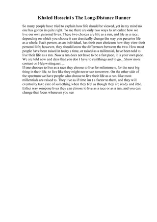 Khaled Hosseini s The Long-Distance Runner
So many people have tried to explain how life should be viewed, yet in my mind no
one has gotten in quite right. To me there are only two ways to articulate how we
live our own personal lives. These two choices are life as a run, and life as a race;
depending on which you choose it can drastically change the way you perceive life
as a whole. Each person, as an individual, has their own choiceon how they view their
personal life; however, they should know the differences between the two. How most
people have been raised in today s time, or raised as a millennial, have been told to
live their life as a run. Now a run does not have to be a fast pace, it is your own pace.
We are told now and days that you don t have to rushthings and to go... Show more
content on Helpwriting.net ...
If one chooses to live as a race they choose to live for milestone s, for the next big
thing in their life, to live like they might never see tomorrow. On the other side of
the spectrum we have people who choose to live their life as a run, like most
millennials are raised to. They live as if time isn t a factor to them, and they will
eventually take care of something when they feel as though they are ready and able.
Either way someone lives they can choose to live as a race or as a run, and you can
change that focus whenever you see
 