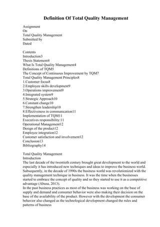 Definition Of Total Quality Management
Assignment
On
Total Quality Management
Submitted by
Dated
Contents
Introduction3
Thesis Statement4
What Is Total Quality Management4
Definitions of TQM5
The Concept of Continuous Improvement by TQM7
Total Quality Management Principles8
1.Customer focus8
2.Employee skills development9
3.Operations improvement9
4.Integrated system9
5.Strategic Approach10
6.Constant change10
7.Strengthen leadership10
8.Effectiveness in communication11
Implementation of TQM11
Executives responsibility:11
Operational Management12
Design of the product12
Employee integration12
Customer satisfaction and involvement12
Conclusion13
Bibliography14
Total Quality Management
Introduction
The last decade of the twentieth century brought great development to the world and
especially it has introduced new techniques and ideas to improve the business world.
Subsequently, in the decade of 1990s the business world was revolutionized with the
quality management technique in business. It was the time when the businesses
started to embrace the concept of quality and so they started to use it as a competitive
advantage (Abusa, 2013).
In the past business practices as most of the business was working on the base of
supply and demand and consumer behavior were also making their decision on the
base of the availability of the product. However with the development the consumer
behavior also changed as the technological development changed the rules and
patterns of business
 
