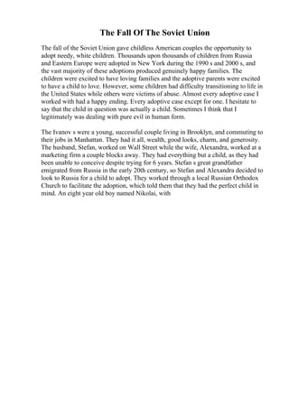 The Fall Of The Soviet Union
The fall of the Soviet Union gave childless American couples the opportunity to
adopt needy, white children. Thousands upon thousands of children from Russia
and Eastern Europe were adopted in New York during the 1990 s and 2000 s, and
the vast majority of these adoptions produced genuinely happy families. The
children were excited to have loving families and the adoptive parents were excited
to have a child to love. However, some children had difficulty transitioning to life in
the United States while others were victims of abuse. Almost every adoptive case I
worked with had a happy ending. Every adoptive case except for one. I hesitate to
say that the child in question was actually a child. Sometimes I think that I
legitimately was dealing with pure evil in human form.
The Ivanov s were a young, successful couple living in Brooklyn, and commuting to
their jobs in Manhattan. They had it all, wealth, good looks, charm, and generosity.
The husband, Stefan, worked on Wall Street while the wife, Alexandra, worked at a
marketing firm a couple blocks away. They had everything but a child, as they had
been unable to conceive despite trying for 6 years. Stefan s great grandfather
emigrated from Russia in the early 20th century, so Stefan and Alexandra decided to
look to Russia for a child to adopt. They worked through a local Russian Orthodox
Church to facilitate the adoption, which told them that they had the perfect child in
mind. An eight year old boy named Nikolai, with
 