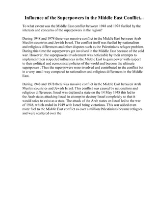 Influence of the Superpowers in the Middle East Conflict...
To what extent was the Middle East conflict between 1948 and 1978 fuelled by the
interests and concerns of the superpowers in the region?
During 1948 and 1978 there was massive conflict in the Middle East between Arab
Muslim countries and Jewish Israel. The conflict itself was fuelled by nationalism
and religious differences and other disputes such as the Palestinians refugee problem.
During this time the superpowers got involved in the Middle East because of the cold
war. However, the superpowers involvement was noticeable by their attempts to
implement their respected influences in the Middle East to gain power with respect
to their political and economical policies of the world and become the ultimate
superpower . Thus the superpowers were involved and contributed to the conflict but
in a very small way compared to nationalism and religious differences in the Middle
East.
During 1948 and 1978 there was massive conflict in the Middle East between Arab
Muslim countries and Jewish Israel. This conflict was caused by nationalism and
religious differences. Israel was declared a state on the 14 May 1948 this led to
the Arab states attacking Israel in attempt to destroy Israel completely so that it
would seize to exist as a state. The attack of the Arab states on Israel led to the war
of 1948, which ended in 1949 with Israel being victorious. This war added even
more fuel to the Middle East conflict as over a million Palestinians became refugees
and were scattered over the
 