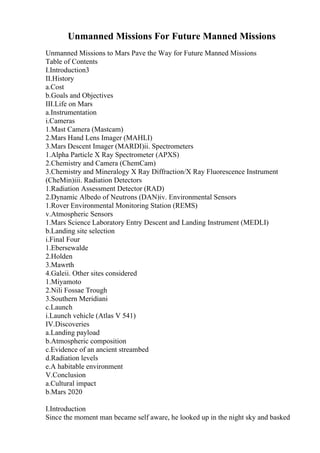 Unmanned Missions For Future Manned Missions
Unmanned Missions to Mars Pave the Way for Future Manned Missions
Table of Contents
I.Introduction3
II.History
a.Cost
b.Goals and Objectives
III.Life on Mars
a.Instrumentation
i.Cameras
1.Mast Camera (Mastcam)
2.Mars Hand Lens Imager (MAHLI)
3.Mars Descent Imager (MARDI)ii. Spectrometers
1.Alpha Particle X Ray Spectrometer (APXS)
2.Chemistry and Camera (ChemCam)
3.Chemistry and Mineralogy X Ray Diffraction/X Ray Fluorescence Instrument
(CheMin)iii. Radiation Detectors
1.Radiation Assessment Detector (RAD)
2.Dynamic Albedo of Neutrons (DAN)iv. Environmental Sensors
1.Rover Environmental Monitoring Station (REMS)
v.Atmospheric Sensors
1.Mars Science Laboratory Entry Descent and Landing Instrument (MEDLI)
b.Landing site selection
i.Final Four
1.Ebersewalde
2.Holden
3.Mawrth
4.Galeii. Other sites considered
1.Miyamoto
2.Nili Fossae Trough
3.Southern Meridiani
c.Launch
i.Launch vehicle (Atlas V 541)
IV.Discoveries
a.Landing payload
b.Atmospheric composition
c.Evidence of an ancient streambed
d.Radiation levels
e.A habitable environment
V.Conclusion
a.Cultural impact
b.Mars 2020
I.Introduction
Since the moment man became self aware, he looked up in the night sky and basked
 