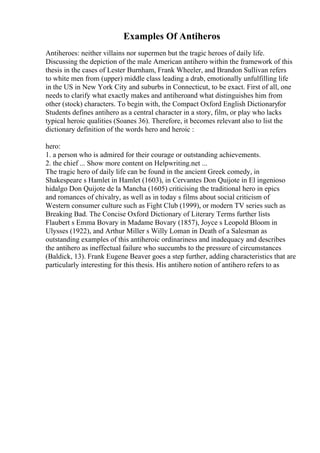 Examples Of Antiheros
Antiheroes: neither villains nor supermen but the tragic heroes of daily life.
Discussing the depiction of the male American antihero within the framework of this
thesis in the cases of Lester Burnham, Frank Wheeler, and Brandon Sullivan refers
to white men from (upper) middle class leading a drab, emotionally unfulfilling life
in the US in New York City and suburbs in Connecticut, to be exact. First of all, one
needs to clarify what exactly makes and antiheroand what distinguishes him from
other (stock) characters. To begin with, the Compact Oxford English Dictionaryfor
Students defines antihero as a central character in a story, film, or play who lacks
typical heroic qualities (Soanes 36). Therefore, it becomes relevant also to list the
dictionary definition of the words hero and heroic :
hero:
1. a person who is admired for their courage or outstanding achievements.
2. the chief ... Show more content on Helpwriting.net ...
The tragic hero of daily life can be found in the ancient Greek comedy, in
Shakespeare s Hamlet in Hamlet (1603), in Cervantes Don Quijote in El ingenioso
hidalgo Don Quijote de la Mancha (1605) criticising the traditional hero in epics
and romances of chivalry, as well as in today s films about social criticism of
Western consumer culture such as Fight Club (1999), or modern TV series such as
Breaking Bad. The Concise Oxford Dictionary of Literary Terms further lists
Flaubert s Emma Bovary in Madame Bovary (1857), Joyce s Leopold Bloom in
Ulysses (1922), and Arthur Miller s Willy Loman in Death of a Salesman as
outstanding examples of this antiheroic ordinariness and inadequacy and describes
the antihero as ineffectual failure who succumbs to the pressure of circumstances
(Baldick, 13). Frank Eugene Beaver goes a step further, adding characteristics that are
particularly interesting for this thesis. His antihero notion of antihero refers to as
 