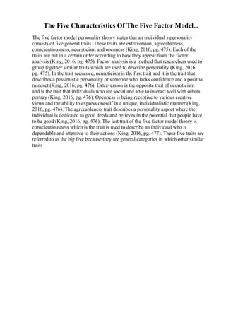 The Five Characteristics Of The Five Factor Model...
The five factor model personality theory states that an individual s personality
consists of five general traits. These traits are extraversion, agreeableness,
conscientiousness, neuroticism and openness (King, 2016, pg. 475). Each of the
traits are put in a certain order according to how they appear from the factor
analysis (King, 2016, pg. 475). Factor analysis is a method that researchers used to
group together similar traits which are used to describe personality (King, 2016,
pg. 475). In the trait sequence, neuroticism is the first trait and it is the trait that
describes a pessimistic personality or someone who lacks confidence and a positive
mindset (King, 2016, pg. 476). Extraversion is the opposite trait of neuroticism
and is the trait that individuals who are social and able to interact well with others
portray (King, 2016, pg. 476). Openness is being receptive to various creative
views and the ability to express oneself in a unique, individualistic manner (King,
2016, pg. 476). The agreeableness trait describes a personality aspect where the
individual is dedicated to good deeds and believes in the potential that people have
to be good (King, 2016, pg. 476). The last trait of the five factor model theory is
conscientiousness which is the trait is used to describe an individual who is
dependable and attentive to their actions (King, 2016, pg. 477). These five traits are
referred to as the big five because they are general categories in which other similar
traits
 