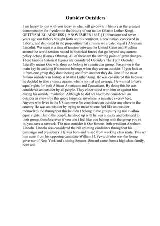 Outsider Outsiders
I am happy to join with you today in what will go down in history as the greatest
demonstration for freedom in the history of our nation (Martin Luther King).
GETTYSBURG ADDRESS (19 NOVEMBER 1863) [1] Fourscore and seven
years ago our fathers brought forth on this continent, a new nation, conceived in
Liberty, and dedicated to the proposition that all men are created equal ( Abraham
Lincoln). We meet at a time of tension between the United States and Muslims
around the world tension rooted in historical forces that go beyond any current
policy debate (Barack Obama). All of these are the starting point of great changes.
These famous historical figures are considered Outsiders The Term Outsider
Literally means One who does not belong to a particular group. Perception is the
main key in deciding if someone belongs when they are an outsider. If you look at
it from one group they don t belong and from another they do. One of the most
famous outsiders in history is Martin Luther King. He was considered this because
he decided to take a stance against what s normal and average. He wanted to have
equal rights for both African Americans and Caucasians. By doing this he was
considered an outsider by all people. They either stood with him or against him
during his outside revolution. Although he did not like to be considered an
outsider as shown by this quote Injustice anywhere is injustice everywhere.
Anyone who lives in the US can never be considered an outsider anywhere in the
country He was an outsider by trying to make no one feel like an outsider
themselves. So throughput this he didn t belong to the groups trying not to allow
equal rights. But to the people, he stood up with he was a leader and belonged to
their group, therefore even if you don t feel like you belong with the group you re
in, you have a network. The next outsider is Our famous 16th president Abraham
Lincoln. Lincoln was considered the rail splitting candidates throughout his
campaign and presidency. He was born and raised from working class roots. This set
him apart from his opposing candidate William H. Seward (who was the former
governor of New York and a sitting Senator. Seward came from a high class family,
born and
 