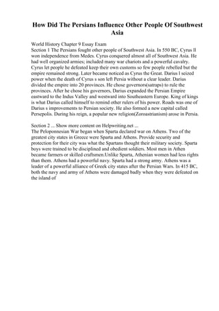 How Did The Persians Influence Other People Of Southwest
Asia
World History Chapter 9 Essay Exam
Section 1 The Persians fought other people of Southwest Asia. In 550 BC, Cyrus ll
won independence from Medes. Cyrus conquered almost all of Southwest Asia. He
had well organized armies; included many war chariots and a powerful cavalry.
Cyrus let people he defeated keep their own customs so few people rebelled but the
empire remained strong. Later became noticed as Cyrus the Great. Darius l seized
power when the death of Cyrus s son left Persia without a clear leader. Darius
divided the empire into 20 provinces. He chose governors(satraps) to rule the
provinces. After he chose his governors, Darius expanded the Persian Empire
eastward to the Indus Valley and westward into Southeastern Europe. King of kings
is what Darius called himself to remind other rulers of his power. Roads was one of
Darius s improvements to Persian society. He also formed a new capital called
Persepolis. During his reign, a popular new religion(Zoroastrianism) arose in Persia.
Section 2 ... Show more content on Helpwriting.net ...
The Peloponnesian War began when Sparta declared war on Athens. Two of the
greatest city states in Greece were Sparta and Athens. Provide security and
protection for their city was what the Spartans thought their military society. Sparta
boys were trained to be disciplined and obedient soldiers. Most men in Athen
became farmers or skilled craftsmen.Unlike Sparta, Athenian women had less rights
than them. Athens had a powerful navy. Sparta had a strong army. Athens was a
leader of a powerful alliance of Greek city states after the Persian Wars. In 415 BC,
both the navy and army of Athens were damaged badly when they were defeated on
the island of
 