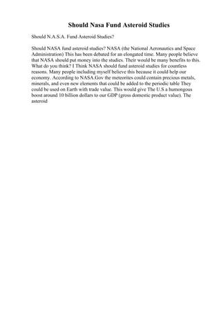 Should Nasa Fund Asteroid Studies
Should N.A.S.A. Fund Asteroid Studies?
Should NASA fund asteroid studies? NASA (the National Aeronautics and Space
Administration) This has been debated for an elongated time. Many people believe
that NASA should put money into the studies. Their would be many benefits to this.
What do you think? I Think NASA should fund asteroid studies for countless
reasons. Many people including myself believe this because it could help our
economy. According to NASA.Gov the meteorites could contain precious metals,
minerals, and even new elements that could be added to the periodic table They
could be used on Earth with trade value. This would give The U.S a humongous
boost around 10 billion dollars to our GDP (gross domestic product value). The
asteroid
 