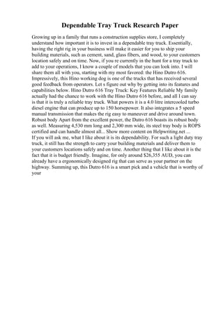 Dependable Tray Truck Research Paper
Growing up in a family that runs a construction supplies store, I completely
understand how important it is to invest in a dependable tray truck. Essentially,
having the right rig in your business will make it easier for you to ship your
building materials, such as cement, sand, glass fibers, and wood, to your customers
location safely and on time. Now, if you re currently in the hunt for a tray truck to
add to your operations, I know a couple of models that you can look into. I will
share them all with you, starting with my most favored: the Hino Dutro 616.
Impressively, this Hino working dog is one of the trucks that has received several
good feedback from operators. Let s figure out why by getting into its features and
capabilities below. Hino Dutro 616 Tray Truck: Key Features Reliable My family
actually had the chance to work with the Hino Dutro 616 before, and all I can say
is that it is truly a reliable tray truck. What powers it is a 4.0 litre intercooled turbo
diesel engine that can produce up to 150 horsepower. It also integrates a 5 speed
manual transmission that makes the rig easy to maneuver and drive around town.
Robust body Apart from the excellent power, the Dutro 616 boasts its robust body
as well. Measuring 4,530 mm long and 2,300 mm wide, its steel tray body is ROPS
certified and can handle almost all... Show more content on Helpwriting.net ...
If you will ask me, what I like about it is its dependability. For such a light duty tray
truck, it still has the strength to carry your building materials and deliver them to
your customers locations safely and on time. Another thing that I like about it is the
fact that it is budget friendly. Imagine, for only around $26,355 AUD, you can
already have a ergonomically designed rig that can serve as your partner on the
highway. Summing up, this Dutro 616 is a smart pick and a vehicle that is worthy of
your
 