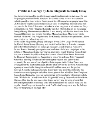 Profiles in Courage by John Fitzgerald Kennedy Essay
One the most memorable presidents ever was elected in nineteen sixty one. He was
the youngest president in the history of the United States. He was also the first
catholic president in us history. Some people loved him and some people hated him.
On November twenty second nineteen sixty three weather they hated or loved him
everyone in the United States were shocked at what happened at about twelve thirty
in the afternoon. John Fitzgerald Kennedy was shot while riding on his motorcade
through Dealey Plaza downtown Dallas. It was a really bad day for Americans. John
Fitzgerald Kennedy was born in Brookline Massachusetts on May twenty ninth
nineteen seventeen. The Fitzgerald and the Kennedy families were prominent... Show
more content on Helpwriting.net ...
In 1952 John Fitzgerald Kennedy challenged Henry Cabot Lodge for his seat on
the United States Senate. Kennedy was backed by his father s financial resources
and he hired his brother as his campaign manager. John Fitzgerald Kennedy s
Brother Robert Kennedy put together and made one of the best campaigns in the
history of Massachusetts and maybe even anywhere. John Fitzgerald Kennedy ran
in a year when the Republican Party had control of the United States Senate and
the House of Representatives. According to one of his aide one John Fitzgerald
Kennedy s deciding factors for him winning the election that year was his
personality he was a new kind of politic that everyone in the United States was
looking for in the election that year. Shortly after he won the election, Kennedy met
a young woman that he thought was beautiful and her name was Jacqueline
Bouvier. Kennedy met Jacqueline at a dinner party and according to him he had
leaned across the asparagus and asked her to go on a date with him. John Fitzgerald
Kennedy and Jacqueline Bouvier were married on September twelfth nineteen fifty
three. While in the United States John Fitzgerald Kennedy frequently suffered from
illnesses. One time he was recovering from a surgery and he wrote a book that
profiled eight senators who made some brave stances but the stances were also not
popular. John Fitzgerald Kennedy s book Profiles in Courage won him the Pulitzer
Prize for biography in nineteen fifty
 