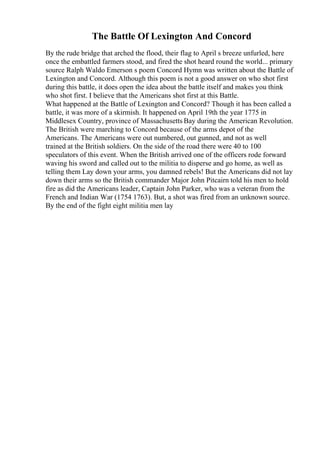 The Battle Of Lexington And Concord
By the rude bridge that arched the flood, their flag to April s breeze unfurled, here
once the embattled farmers stood, and fired the shot heard round the world... primary
source Ralph Waldo Emerson s poem Concord Hymn was written about the Battle of
Lexington and Concord. Although this poem is not a good answer on who shot first
during this battle, it does open the idea about the battle itself and makes you think
who shot first. I believe that the Americans shot first at this Battle.
What happened at the Battle of Lexington and Concord? Though it has been called a
battle, it was more of a skirmish. It happened on April 19th the year 1775 in
Middlesex Country, province of Massachusetts Bay during the American Revolution.
The British were marching to Concord because of the arms depot of the
Americans. The Americans were out numbered, out gunned, and not as well
trained at the British soldiers. On the side of the road there were 40 to 100
speculators of this event. When the British arrived one of the officers rode forward
waving his sword and called out to the militia to disperse and go home, as well as
telling them Lay down your arms, you damned rebels! But the Americans did not lay
down their arms so the British commander Major John Pitcairn told his men to hold
fire as did the Americans leader, Captain John Parker, who was a veteran from the
French and Indian War (1754 1763). But, a shot was fired from an unknown source.
By the end of the fight eight militia men lay
 