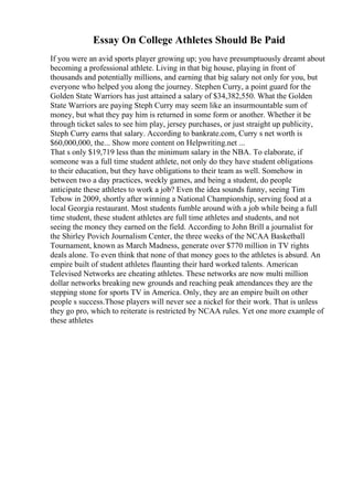 Essay On College Athletes Should Be Paid
If you were an avid sports player growing up; you have presumptuously dreamt about
becoming a professional athlete. Living in that big house, playing in front of
thousands and potentially millions, and earning that big salary not only for you, but
everyone who helped you along the journey. Stephen Curry, a point guard for the
Golden State Warriors has just attained a salary of $34,382,550. What the Golden
State Warriors are paying Steph Curry may seem like an insurmountable sum of
money, but what they pay him is returned in some form or another. Whether it be
through ticket sales to see him play, jersey purchases, or just straight up publicity,
Steph Curry earns that salary. According to bankrate.com, Curry s net worth is
$60,000,000, the... Show more content on Helpwriting.net ...
That s only $19,719 less than the minimum salary in the NBA. To elaborate, if
someone was a full time student athlete, not only do they have student obligations
to their education, but they have obligations to their team as well. Somehow in
between two a day practices, weekly games, and being a student, do people
anticipate these athletes to work a job? Even the idea sounds funny, seeing Tim
Tebow in 2009, shortly after winning a National Championship, serving food at a
local Georgia restaurant. Most students fumble around with a job while being a full
time student, these student athletes are full time athletes and students, and not
seeing the money they earned on the field. According to John Brill a journalist for
the Shirley Povich Journalism Center, the three weeks of the NCAA Basketball
Tournament, known as March Madness, generate over $770 million in TV rights
deals alone. To even think that none of that money goes to the athletes is absurd. An
empire built of student athletes flaunting their hard worked talents. American
Televised Networks are cheating athletes. These networks are now multi million
dollar networks breaking new grounds and reaching peak attendances they are the
stepping stone for sports TV in America. Only, they are an empire built on other
people s success.Those players will never see a nickel for their work. That is unless
they go pro, which to reiterate is restricted by NCAA rules. Yet one more example of
these athletes
 