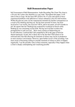Skill Demonstration Paper
Self Assessment of Skill Demonstration: Audio Recording The Client The client is
a 50 year old, Latino who identifies as a gay male. Throughout this paper, I will
refer to him as Jorge. He has been HIV positive for 15 years and reports to have
experienced problems with addiction to various substances since his mid twenties.
Within the past ten years, he has experienced cumulatively harsher consequences as
a result of his drinking and drug use. He has been arrested 16 times, has been
involved in 3 car wrecks, has received 3 DUIs, and at one point, served 6 months in
jail. He reports that last Thanksgiving weekend he overdosed on heroin while
thinking he was consuming crystal meth. Having survived that overdose has
prompted him to seek recovery... Show more content on Helpwriting.net ...
In self reflection, I realized that I felt compelled to fill in the gaps in between
shared statements. In part, this is likely due to the fact that I find silence to be
awkward and I fear that allowing for moments of silence may not be as productive
as more assertive conversation. However, upon further review of the recording, I am
more aware of becoming willing to consider moments of silence to allow to happen
organically. I see the possible value in these moments; especially if they happen when
a client is deeply contemplating and visualizing possible
 