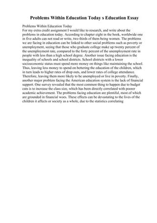 Problems Within Education Today s Education Essay
Problems Within Education Today
For my extra credit assignment I would like to research, and write about the
problems in education today. According to chapter eight in the book, worldwide one
in five adults can not read or write, two thirds of them being women. The problems
we are facing in education can be linked to other social problems such as poverty or
unemployment, seeing that those who graduate college make up twenty percent of
the unemployment rate, compared to the forty percent of the unemployment rate in
people with less than a high school degree. Another issue facing education is the
inequality of schools and school districts. School districts with a lower
socioeconomic status must spend more money on things like maintaining the school.
Thus, leaving less money to spend on bettering the education of the children, which
in turn leads to higher rates of drop outs, and lower rates of college attendance.
Therefore, leaving them more likely to be unemployed or live in poverty. Finally,
another major problem facing the American education system is the lack of financial
support. One survey revealed that the most common thing to happen due to budget
cuts is to increase the class size, which has been directly correlated with poorer
academic achievement. The problems facing education are plentiful, most of which
are grounded in financial woes. These effects can be devastating to the lives of the
children it affects or society as a whole, due to the statistics correlating
 