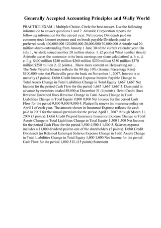 Generally Accepted Accounting Principles and Wally World
PRACTICE EXAM 1 Multiple Choice. Circle the best answer. Use the following
information to answer questions 1 and 2. Aristotle Corporation reports the
following information for the current year: Net income Dividends paid on
common stock Interest expense paid on bonds payable Dividends paid on
preferred stock 400,000,000 120,000,000 20,000,000 30,000,000 Aristotle had 20
million shares outstanding from January 1 June 30 of the current calendar year. On
July 1, Aristotle issued another 20 million shares. 1. (2 points) What number should
Aristotle use as the numerator in its basic earnings per share calculation? a. b. c. d.
e. f. g. $400 million $280 million $260 million $230 million $350 million $370
million $250 million 2. (2 points)... Show more content on Helpwriting.net ...
The Note Payable balance reflects the 90 day 10% (Annual Percentage Rate)
$100,000 note that Platteville gave the bank on November 1, 2007. Interest is at
maturity (5 points). Debit Credit Interest Expense Interest Payable Change in
Total Assets Change in Total Liabilities Change in Total Equity 1,667 1,667 Net
Income for the period Cash Flow for the period 1,667 1,667 1,667 3. Dues paid in
advance by members totaled $9,800 at December 31 (4 points). Debit Credit Dues
Revenue Unearned Dues Revenue Change in Total Assets Change in Total
Liabilities Change in Total Equity 9,800 9,800 Net Income for the period Cash
Flow for the period 9,800 9,800 9,800 4. Platteville renews its insurance policy on
April 1 of each year. The amount shown in Insurance Expense reflects the cash
paid in 2007 for the annual premium for the period April 1, 2007 through March 31,
2008 (5 points). Debit Credit Prepaid Insurance Insurance Expense Change in Total
Assets Change in Total Liabilities Change in Total Equity 1,500 1,500 Net Income
for the period Cash Flow for the period 1,500 1,500 4 1,500 5. Salaries expense
includes a $1,000 dividend paid to one of the shareholders (5 points). Debit Credit
Dividends (or Retained Earnings) Salaries Expense Change in Total Assets Change
in Total Liabilities Change in Total Equity 1,000 1,000 Net Income for the period
Cash Flow for the period 1,000 5 II. (15 points) Statement
 