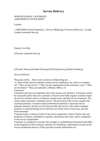 Service Delivery
NORTHCENTRAL UNIVERSITY
ASSIGNMENT COVER SHEET
Learner:
| | MKT5000 8| Elisa Fredericks| | | Service Marketing| #5 Service Delivery| | | lt;Add
Learner comments here gt;
Faculty Use Only
lt;Faculty comments here gt;
lt;Faculty Name gt;lt;Grade Earned gt;lt;Writing Score gt;lt;Date Graded gt;
Service Delivery
The goals of this ... Show more content on Helpwriting.net ...
1). Some of the reasons customer contact service employees are vital in a company
are * They are the service. * They are the organization in the customer s eyes. * They
are the brand. * They are marketers. (Ahmad, 2008, p. 1)
Customers
Customers also have an important role in the success of a business. A business cannot
be successful unless there are customers. Several work fields requires customer input
for service creation such as or haircuts, annual exam, and full service restaurant. The
clients input customize a standard service. The provision of the service requires the
customer purchase. Customer input (information material) is necessary for an
adequate outcome, but the service firm provides the service. Jobs where customer
presence is required during service delivery are airline travel, motel stay, and fast
food restaurant.
Customers play a variety of roles in the service experience. Some of those roles are
productive resource, contributor to quality, satisfaction and value; and as competitor
to the service organization.
Customer as a productive resource for example, in contributing information and effort
in the diagnoses of their ailments, patients of a healthcare organization are part of the
service production process. If they provide accurate information in a
 