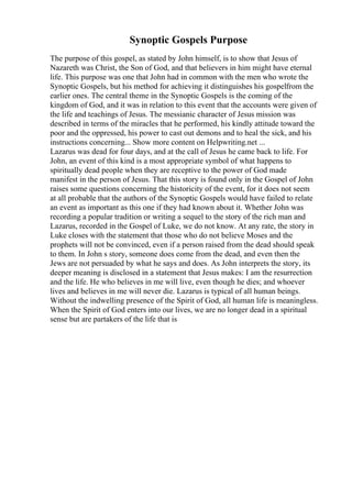 Synoptic Gospels Purpose
The purpose of this gospel, as stated by John himself, is to show that Jesus of
Nazareth was Christ, the Son of God, and that believers in him might have eternal
life. This purpose was one that John had in common with the men who wrote the
Synoptic Gospels, but his method for achieving it distinguishes his gospelfrom the
earlier ones. The central theme in the Synoptic Gospels is the coming of the
kingdom of God, and it was in relation to this event that the accounts were given of
the life and teachings of Jesus. The messianic character of Jesus mission was
described in terms of the miracles that he performed, his kindly attitude toward the
poor and the oppressed, his power to cast out demons and to heal the sick, and his
instructions concerning... Show more content on Helpwriting.net ...
Lazarus was dead for four days, and at the call of Jesus he came back to life. For
John, an event of this kind is a most appropriate symbol of what happens to
spiritually dead people when they are receptive to the power of God made
manifest in the person of Jesus. That this story is found only in the Gospel of John
raises some questions concerning the historicity of the event, for it does not seem
at all probable that the authors of the Synoptic Gospels would have failed to relate
an event as important as this one if they had known about it. Whether John was
recording a popular tradition or writing a sequel to the story of the rich man and
Lazarus, recorded in the Gospel of Luke, we do not know. At any rate, the story in
Luke closes with the statement that those who do not believe Moses and the
prophets will not be convinced, even if a person raised from the dead should speak
to them. In John s story, someone does come from the dead, and even then the
Jews are not persuaded by what he says and does. As John interprets the story, its
deeper meaning is disclosed in a statement that Jesus makes: I am the resurrection
and the life. He who believes in me will live, even though he dies; and whoever
lives and believes in me will never die. Lazarus is typical of all human beings.
Without the indwelling presence of the Spirit of God, all human life is meaningless.
When the Spirit of God enters into our lives, we are no longer dead in a spiritual
sense but are partakers of the life that is
 